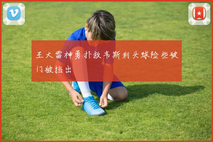 王大雷神勇扑救韦斯利头球险些破门被挡出