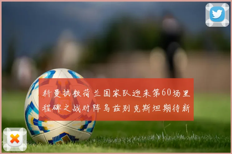 科曼执教荷兰国家队迎来第60场里程碑之战对阵乌兹别克斯坦期待新突破