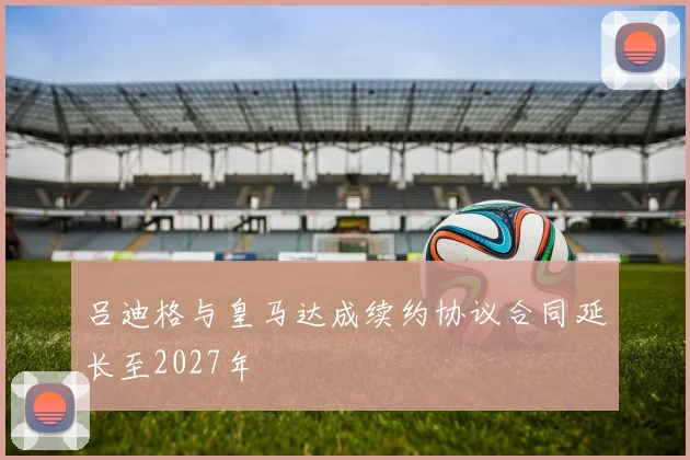 吕迪格与皇马达成续约协议合同延长至2027年