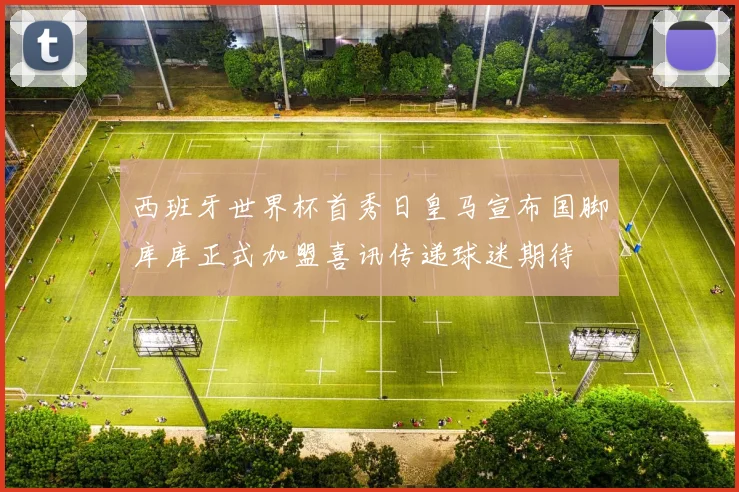 西班牙世界杯首秀日皇马宣布国脚库库正式加盟喜讯传递球迷期待