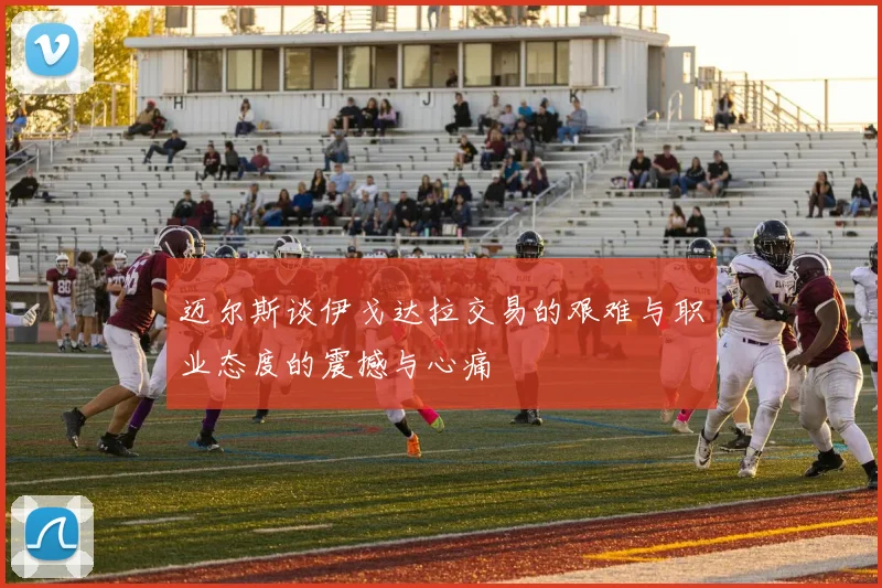 迈尔斯谈伊戈达拉交易的艰难与职业态度的震撼与心痛