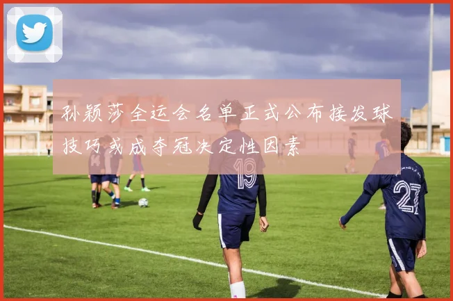 孙颖莎全运会名单正式公布接发球技巧或成夺冠决定性因素