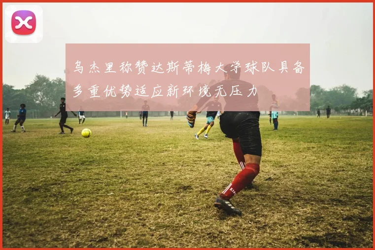 乌杰里称赞达斯蒂梅大学球队具备多重优势适应新环境无压力