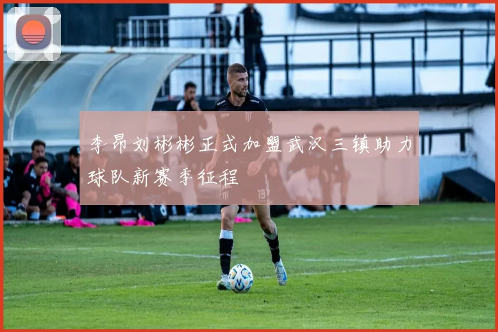 李昂刘彬彬正式加盟武汉三镇助力球队新赛季征程