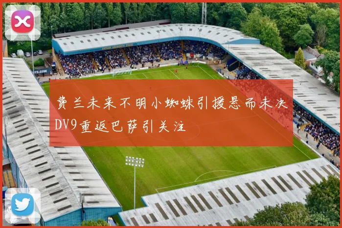 费兰未来不明小蜘蛛引援悬而未决DV9重返巴萨引关注