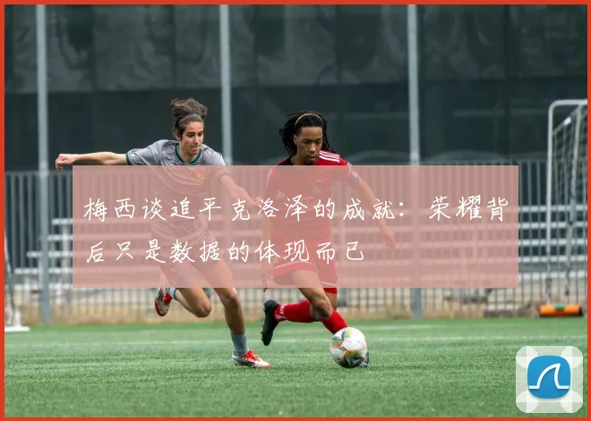 梅西谈追平克洛泽的成就：荣耀背后只是数据的体现而已