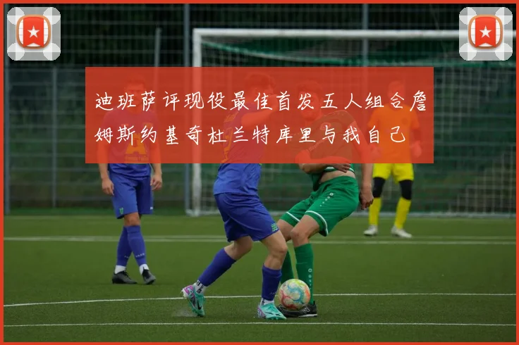 迪班萨评现役最佳首发五人组合詹姆斯约基奇杜兰特库里与我自己