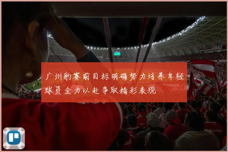广州豹赛前目标明确努力培养年轻球员全力以赴争取精彩表现