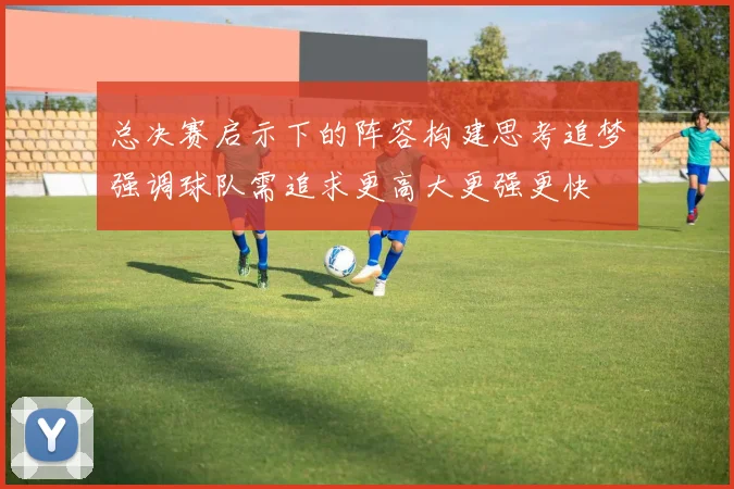 总决赛启示下的阵容构建思考追梦强调球队需追求更高大更强更快
