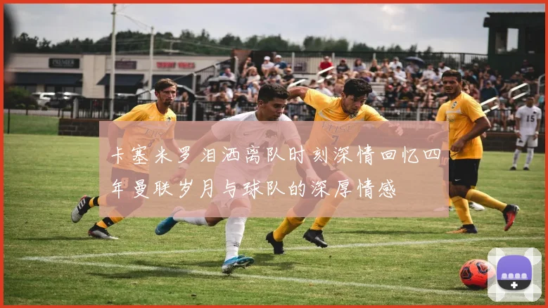 卡塞米罗泪洒离队时刻深情回忆四年曼联岁月与球队的深厚情感