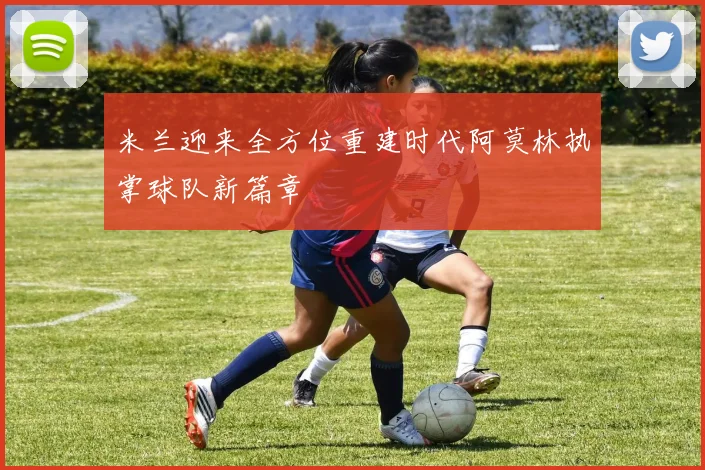 米兰迎来全方位重建时代阿莫林执掌球队新篇章