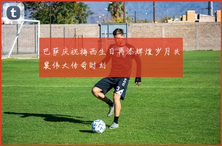 巴萨庆祝梅西生日再添辉煌岁月共襄伟大传奇时刻