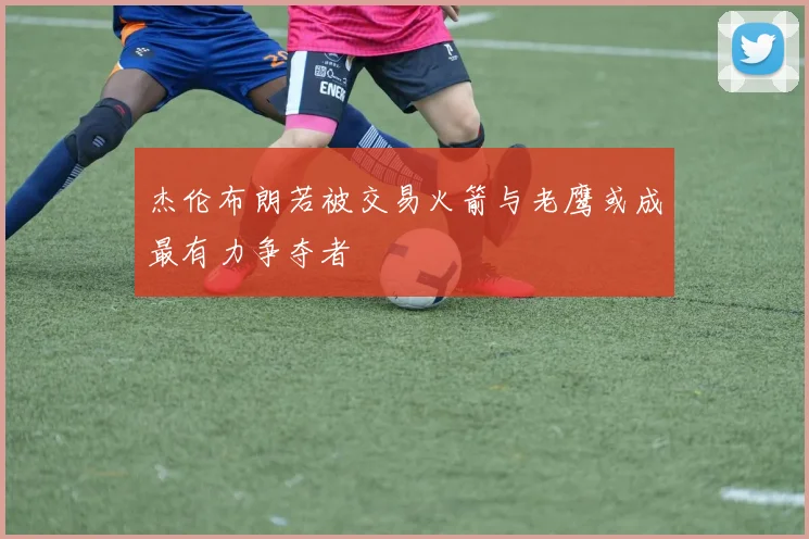 杰伦布朗若被交易火箭与老鹰或成最有力争夺者