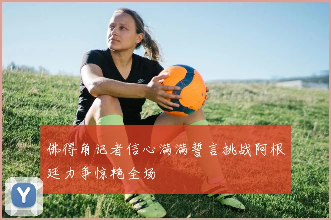 佛得角记者信心满满誓言挑战阿根廷力争惊艳全场